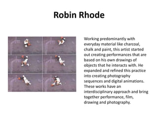 Robin Rhode
Working predominantly with
everyday material like charcoal,
chalk and paint, this artist started
out creating performances that are
based on his own drawings of
objects that he interacts with. He
expanded and refined this practice
into creating photography
sequences and digital animations.
These works have an
interdisciplinary approach and bring
together performance, film,
drawing and photography.

 