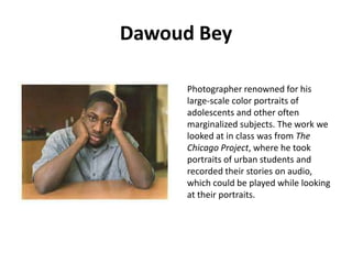 Dawoud Bey
Photographer renowned for his
large-scale color portraits of
adolescents and other often
marginalized subjects. The work we
looked at in class was from The
Chicago Project, where he took
portraits of urban students and
recorded their stories on audio,
which could be played while looking
at their portraits.

 