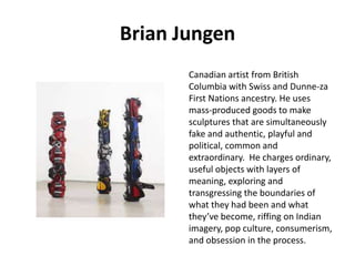 Brian Jungen
Canadian artist from British
Columbia with Swiss and Dunne-za
First Nations ancestry. He uses
mass-produced goods to make
sculptures that are simultaneously
fake and authentic, playful and
political, common and
extraordinary. He charges ordinary,
useful objects with layers of
meaning, exploring and
transgressing the boundaries of
what they had been and what
they’ve become, riffing on Indian
imagery, pop culture, consumerism,
and obsession in the process.

 