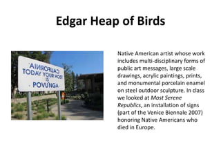 Edgar Heap of Birds
Native American artist whose work
includes multi-disciplinary forms of
public art messages, large scale
drawings, acrylic paintings, prints,
and monumental porcelain enamel
on steel outdoor sculpture. In class
we looked at Most Serene
Republics, an installation of signs
(part of the Venice Biennale 2007)
honoring Native Americans who
died in Europe.

 