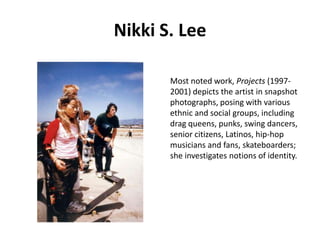 Nikki S. Lee
Most noted work, Projects (19972001) depicts the artist in snapshot
photographs, posing with various
ethnic and social groups, including
drag queens, punks, swing dancers,
senior citizens, Latinos, hip-hop
musicians and fans, skateboarders;
she investigates notions of identity.

 