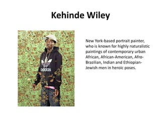 Kehinde Wiley
New York-based portrait painter,
who is known for highly naturalistic
paintings of contemporary urban
African, African-American, AfroBrazilian, Indian and EthiopianJewish men in heroic poses.

 