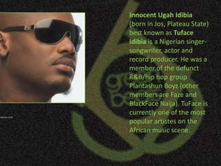 Innocent UgahIdibia (born in Jos, Plateau State) best known as TufaceIdibia is a Nigerian singer-songwriter, actor and record producer. He was a member of the defunct R&B/hip hop group Plantashun Boyz (other members are Faze and BlackFaceNaija). TuFace is currently one of the most popular artistes on the African music scene. Photo:gistexpress.com 