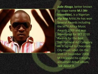 Jude Abaga, better known by stage name M.I (Mr Incredible), is a Nigerian Hip hopArtist.He has won Several Awards including the MTV Africa Music Awards 2009 and was Nominated for BET 2010 Awards for the Best International Act Category. He is signed to Chocolate City music label. On the 11th of December 2008, M.I released his critically acclaimed debut album, Talk About It. 