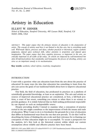 Scandinavian Journal of Educational Research,
Vol. 47, No. 3, 2003




Artistry in Education
ELLIOT W. EISNER
School of Education, Stanford University, 485 Lasuen Mall, Stanford, CA
94305–3096, USA




ABSTRACT This paper argues that the primary mission of education is the preparation of
artists. The concept of artistry used here is not limited to the ﬁne arts, but to everything made
well. Well-made objects, processes and ideas, whether practical or theoretical, require aesthetic
judgement, depend upon technical skill, reﬂect attention to proportion and depend upon
imagination. The paper argues that these cognitive processes, so important in the arts, are
critically important in all walks of life today. As schools are impacted by well-intentioned but
often ill-informed policies that standardise and homogenise the process of schooling, artistry can
serve as an important remedy to its mechanisation.

Key words: aesthetic; school reform; creativity; imagination




INTRODUCTION
I start with a question: what can education learn from the arts about the practice of
education? In many ways the idea that education has something to learn from the
arts cuts across the grain of our traditional beliefs about how to improve educational
practice.
     Our ﬁeld, the ﬁeld of education, has predicated its practices on a platform of
scientiﬁcally grounded knowledge, at least as an aspiration. The arts and artistry as
sources of improved educational practice are considered, at best, a fall-back pos-
ition, a court of last resort, something you retreat to when there is no science to
provide guidance. It is widely believed that no ﬁeld seeking professional respectabil-
ity can depend on such an undependable source.
     Despite prevailing doubts I intend to examine what a conception of practice
rooted in the arts might contribute to the improvement of both the means and ends
of education. What I want to do is to foreshadow the grounds for a view of education
that differs in fundamental ways from the one that now prevails. To do this I will be
describing the forms of thinking the arts evoke and their relevance for re-framing our
conception of what education might try to accomplish. To secure a perspective for
the analysis, let’s ﬁrst look at the historical context within which our current
assumptions about reliable and effective practice have been based.
ISSN 0031-3831 print; ISSN 1430-1170 online/03/030373-12  2003 Scandinavian Journal of Educational Research
DOI: 10.1080/0031383032000079317
 