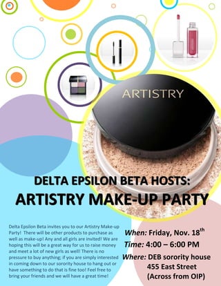 DELTA EPSILON BETA HOSTS:
   ARTISTRY MAKE-UP PARTY
Delta Epsilon Beta invites you to our Artistry Make-up
Party! There will be other products to purchase as       When: Friday, Nov. 18th
well as make-up! Any and all girls are invited! We are
hoping this will be a great way for us to raise money    Time: 4:00 – 6:00 PM th
and meet a lot of new girls as well! There is no         When: Friday, Nov. 18
pressure to buy anything; if you are simply interested   Where: DEB sorority house
in coming down to our sorority house to hang out or
have something to do that is fine too! Feel free to             455 East Street
bring your friends and we will have a great time!               (Across from OIP)
 