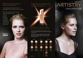 FORWARD BEAUTY
118151B3
Extend the flawless, glowing, youthful look of your skin far
into the future with the most advanced ARTISTRY anti-ageing
foundation ever.
Available in 11 shades, developed with exclusive FACES
Technology to accurately match skin tones. The range of
shades runs from light to medium and through to more
intense dark shades.
The last step in your anti-ageing skincare
regimen and the first step towards creating
a polished, sophisticated look:
ARTISTRY YOUTH XTEND™
Lifting
Smoothing Foundations with SPF 20
Welcome to the Premium
world of ARTISTRY™
!
This consultation guide will help you find the
perfect regimen for your skincare needs and objectives.
ARTISTRY understands that each and every
woman has different skincare
needs and
objectives.
Let us guide
you through
the process of
finding the right
products for you
and your skin.
CONSULTATION GUIDE
TERESA PALMER
Exclusively from
L1*C1
Chablis
110007
L1*N1
Bisque
110008
L1*W1
Buff
110009
WARM COOL NAUTRAL
L1*W2
Cream
110010
L2*C1
Chiffon
110011
L2*N1
Ochre
110012
L2*W1
Sand
110014
L3*N1
Tawny
110016
L4*N1
Golden
110019
L5*W1
Cappuccino
110023
L6*N1
Walnut
110025
for the list of shades available
for your market, please visit your
local Amway Online web page
 