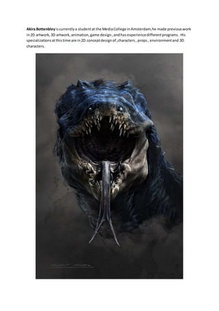 Akira Bottenbley is currently a student at the Media College in Amsterdam, he made previous work 
in 2D artwork, 3D artwork, animation, game design , and has experience different programs . His 
specializations at this time are in 2D concept design of ,characters , props , environment and 3D 
characters. 
 