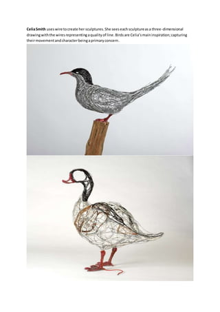 Celia Smith uses wire to create her sculptures. She sees each sculpture as a three-dimensional 
drawing with the wires representing a quality of line. Birds are Celia’s main inspiration; capturing 
their movement and character being a primary concern. 
