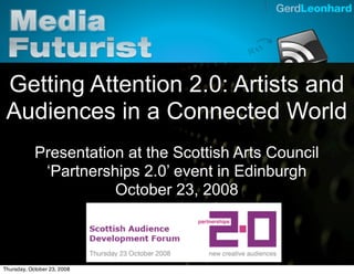 Gerd Leonhard Media Futurist




 Getting Attention 2.0: Artists and
 Audiences in a Connected World
            Presentation at the Scottish Arts Council
             ‘Partnerships 2.0’ event in Edinburgh
                       October 23, 2008



Thursday, October 23, 2008
 