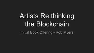 Artists Re:thinking
the Blockchain
Initial Book Offering - Rob Myers
 