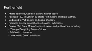 Furtherfield
● Artists collective, web site, gallery, hacker space.
● Founded 1997 in London by artists Ruth Catlow and Marc Garrett.
● Dedicated to “Art, society and social change”.
● Produces events, publications, education, exhibitions.
● Current “Art, Data, Money” series of events and publications, including:
- “Change Everything Forever” video
- DAOWO conferences.
- “New World Order” exhibition.
 
