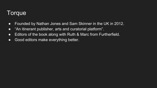 Torque
● Founded by Nathan Jones and Sam Skinner in the UK in 2012.
● “An itinerant publisher, arts and curatorial platform”.
● Editors of the book along with Ruth & Marc from Furtherfield.
● Good editors make everything better.
 