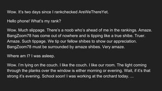 Wow. It’s two days since I rankchecked AreWeThereYet.
Hello phone! What’s my rank?
Wow. Much slippage. There’s a noob who’s ahead of me in the rankings. Amaze.
BangZoom78 has come out of nowhere and is tipping like a true shibe. Truer.
Amaze. Such tippage. We tip our fellow shibes to show our appreciation.
BangZoom78 must be surrounded by amaze shibes. Very amaze.
Where am I? I was asleep.
Wow. I’m lying on the couch. I like the couch. I like our room. The light coming
through the planks over the window is either morning or evening. Wait, if it’s that
strong it’s evening. School soon! I was working at the orchard today. ...
 