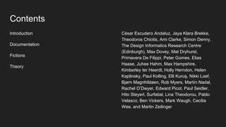Contents
Introduction
Documentation
Fictions
Theory
César Escudero Andaluz, Jaya Klara Brekke,
Theodoros Chiotis, Ami Clarke, Simon Denny,
The Design Informatics Research Centre
(Edinburgh), Max Dovey, Mat Dryhurst,
Primavera De Filippi, Peter Gomes, Elias
Haase, Juhee Hahm, Max Hampshire,
Kimberley ter Heerdt, Holly Herndon, Helen
Kaplinsky, Paul Kolling, Elli Kuruş, Nikki Loef,
Bjørn Magnhildøen, Rob Myers, Martín Nadal,
Rachel O’Dwyer, Edward Picot, Paul Seidler,
Hito Steyerl, Surfatial, Lina Theodorou, Pablo
Velasco, Ben Vickers, Mark Waugh, Cecilia
Wee, and Martin Zeilinger
 