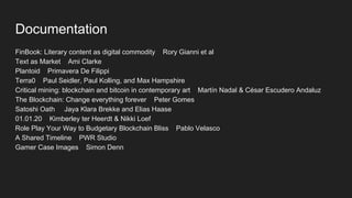 Documentation
FinBook: Literary content as digital commodity Rory Gianni et al
Text as Market Ami Clarke
Plantoid Primavera De Filippi
Terra0 Paul Seidler, Paul Kolling, and Max Hampshire
Critical mining: blockchain and bitcoin in contemporary art Martín Nadal & César Escudero Andaluz
The Blockchain: Change everything forever Peter Gomes
Satoshi Oath Jaya Klara Brekke and Elias Haase
01.01.20 Kimberley ter Heerdt & Nikki Loef
Role Play Your Way to Budgetary Blockchain Bliss Pablo Velasco
A Shared Timeline PWR Studio
Gamer Case Images Simon Denn
 