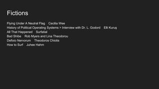 Fictions
Flying Under A Neutral Flag Cecilia Wee
History of Political Operating Systems > Interview with Dr. L. Godord Elli Kuruş
All That Happened Surfatial
Bad Shibe Rob Myers and Lina Theodorou
Defixio Nervorum Theodoros Chiotis
How to Surf Juhee Hahm
 