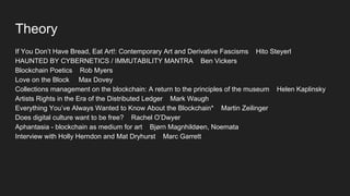 Theory
If You Don’t Have Bread, Eat Art!: Contemporary Art and Derivative Fascisms Hito Steyerl
HAUNTED BY CYBERNETICS / IMMUTABILITY MANTRA Ben Vickers
Blockchain Poetics Rob Myers
Love on the Block Max Dovey
Collections management on the blockchain: A return to the principles of the museum Helen Kaplinsky
Artists Rights in the Era of the Distributed Ledger Mark Waugh
Everything You’ve Always Wanted to Know About the Blockchain* Martin Zeilinger
Does digital culture want to be free? Rachel O’Dwyer
Aphantasia - blockchain as medium for art Bjørn Magnhildøen, Noemata
Interview with Holly Herndon and Mat Dryhurst Marc Garrett
 