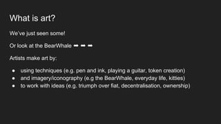 What is art?
We’ve just seen some!
Or look at the BearWhale ➡ ➡ ➡
Artists make art by:
● using techniques (e.g. pen and ink, playing a guitar, token creation)
● and imagery/iconography (e.g the BearWhale, everyday life, kitties)
● to work with ideas (e.g. triumph over fiat, decentralisation, ownership)
 
