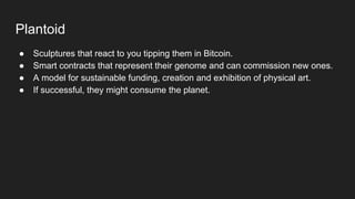 Plantoid
● Sculptures that react to you tipping them in Bitcoin.
● Smart contracts that represent their genome and can commission new ones.
● A model for sustainable funding, creation and exhibition of physical art.
● If successful, they might consume the planet.
 