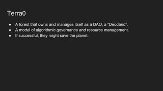 Terra0
● A forest that owns and manages itself as a DAO, a “Deodand”.
● A model of algorithmic governance and resource management.
● If successful, they might save the planet.
 