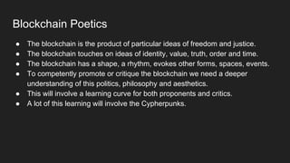 Blockchain Poetics
● The blockchain is the product of particular ideas of freedom and justice.
● The blockchain touches on ideas of identity, value, truth, order and time.
● The blockchain has a shape, a rhythm, evokes other forms, spaces, events.
● To competently promote or critique the blockchain we need a deeper
understanding of this politics, philosophy and aesthetics.
● This will involve a learning curve for both proponents and critics.
● A lot of this learning will involve the Cypherpunks.
 