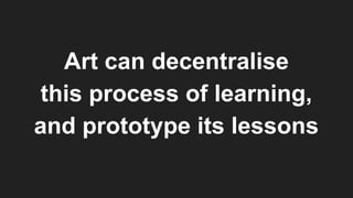 Art can decentralise
this process of learning,
and prototype its lessons
 