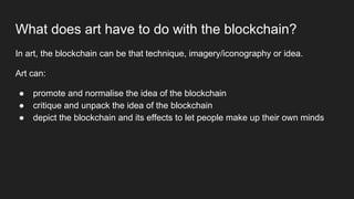 What does art have to do with the blockchain?
In art, the blockchain can be that technique, imagery/iconography or idea.
Art can:
● promote and normalise the idea of the blockchain
● critique and unpack the idea of the blockchain
● depict the blockchain and its effects to let people make up their own minds
 