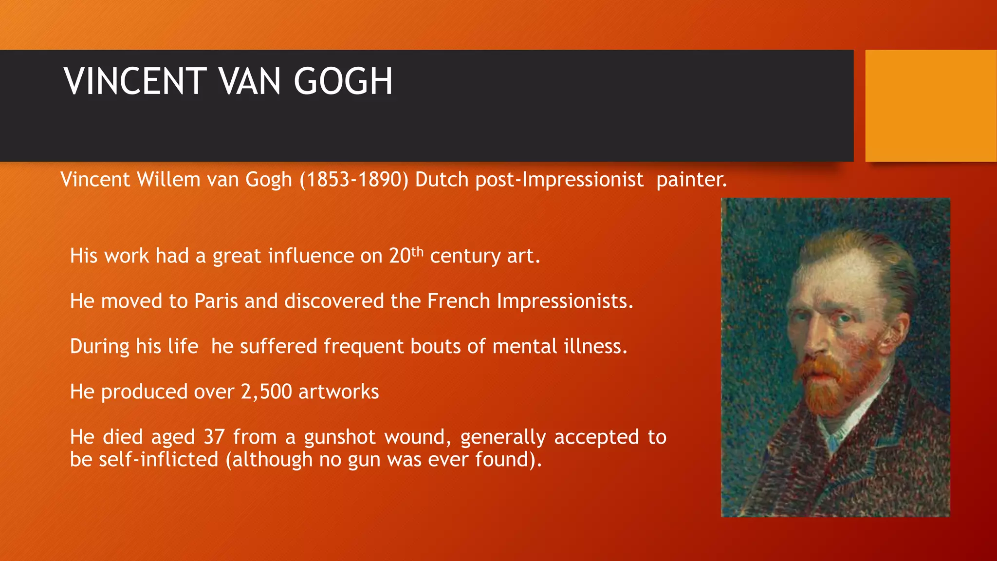 VINCENT VAN GOGH
His work had a great influence on 20th century art.
He moved to Paris and discovered the French Impressionists.
During his life he suffered frequent bouts of mental illness.
He produced over 2,500 artworks
He died aged 37 from a gunshot wound, generally accepted to
be self-inflicted (although no gun was ever found).
Vincent Willem van Gogh (1853-1890) Dutch post-Impressionist painter.
 