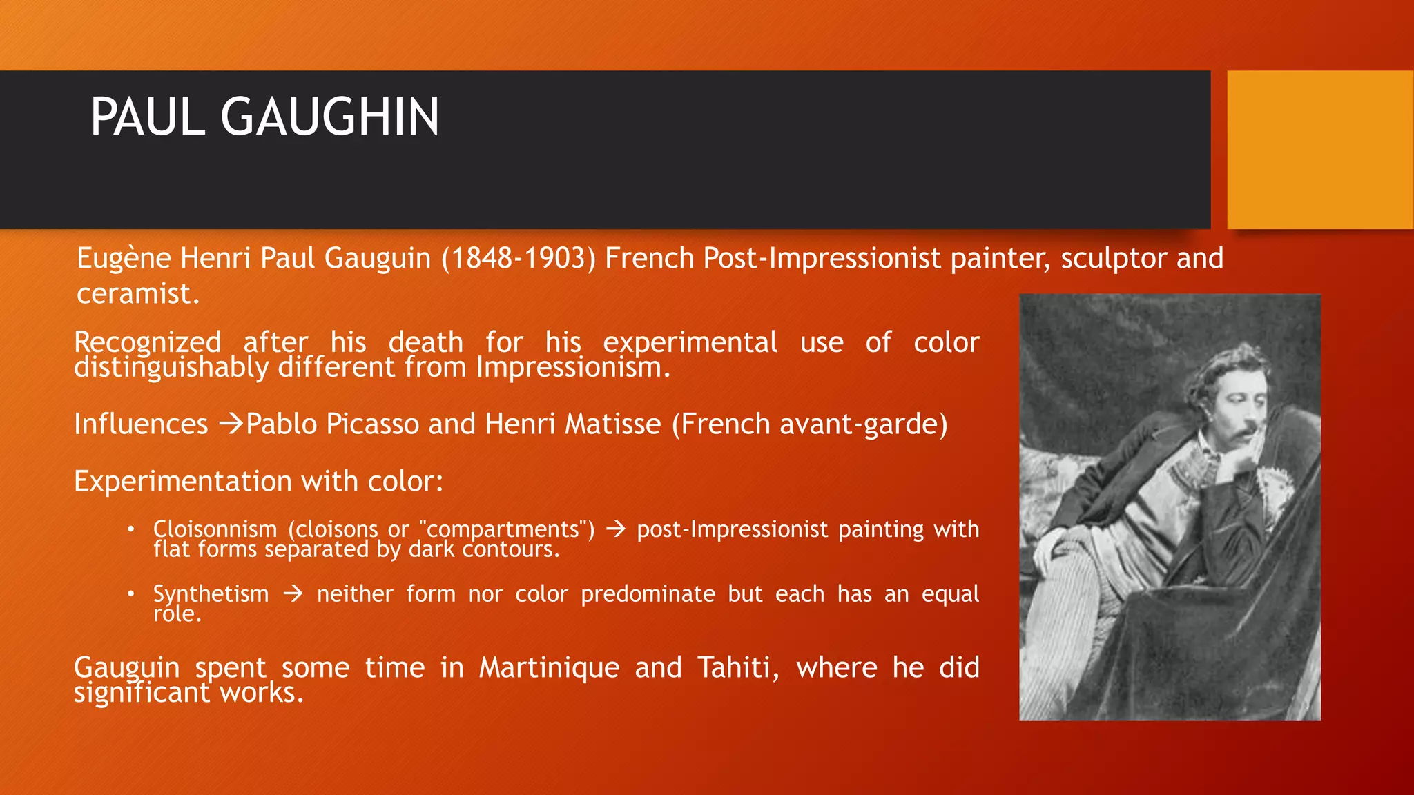 PAUL GAUGHIN
Recognized after his death for his experimental use of color
distinguishably different from Impressionism.
Influences Pablo Picasso and Henri Matisse (French avant-garde)
Experimentation with color:
• Cloisonnism (cloisons or "compartments")  post-Impressionist painting with
flat forms separated by dark contours.
• Synthetism  neither form nor color predominate but each has an equal
role.
Gauguin spent some time in Martinique and Tahiti, where he did
significant works.
Eugène Henri Paul Gauguin (1848-1903) French Post-Impressionist painter, sculptor and
ceramist.
 