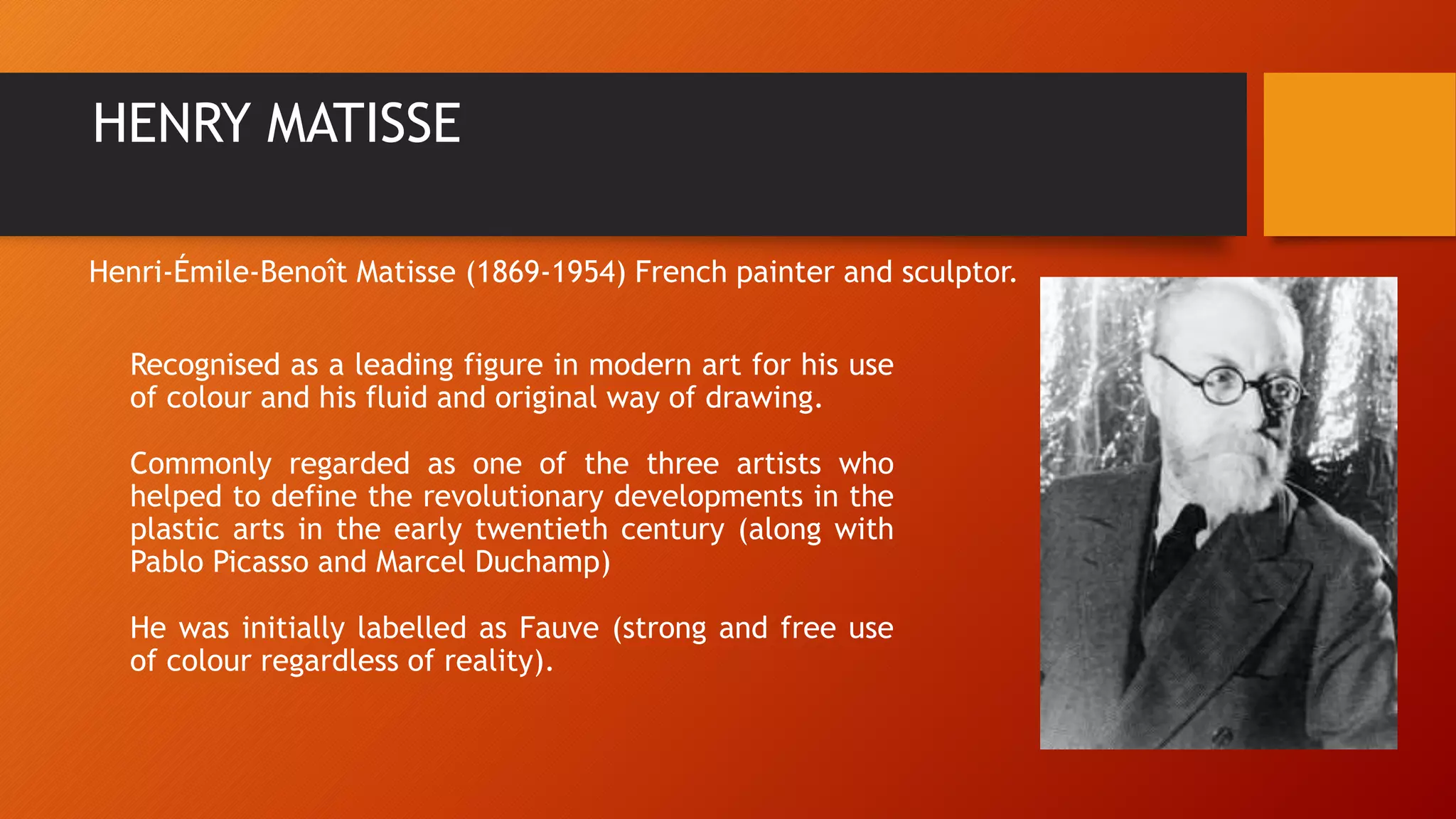 HENRY MATISSE
Recognised as a leading figure in modern art for his use
of colour and his fluid and original way of drawing.
Commonly regarded as one of the three artists who
helped to define the revolutionary developments in the
plastic arts in the early twentieth century (along with
Pablo Picasso and Marcel Duchamp)
He was initially labelled as Fauve (strong and free use
of colour regardless of reality).
Henri-Émile-Benoît Matisse (1869-1954) French painter and sculptor.
 