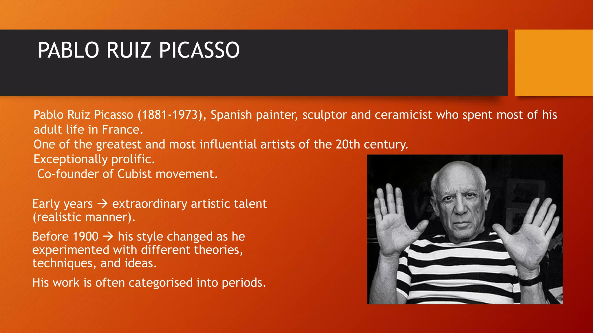 PABLO RUIZ PICASSO
Early years  extraordinary artistic talent
(realistic manner).
Before 1900  his style changed as he
experimented with different theories,
techniques, and ideas.
His work is often categorised into periods.
Pablo Ruiz Picasso (1881-1973), Spanish painter, sculptor and ceramicist who spent most of his
adult life in France.
One of the greatest and most influential artists of the 20th century.
Exceptionally prolific.
Co-founder of Cubist movement.
 