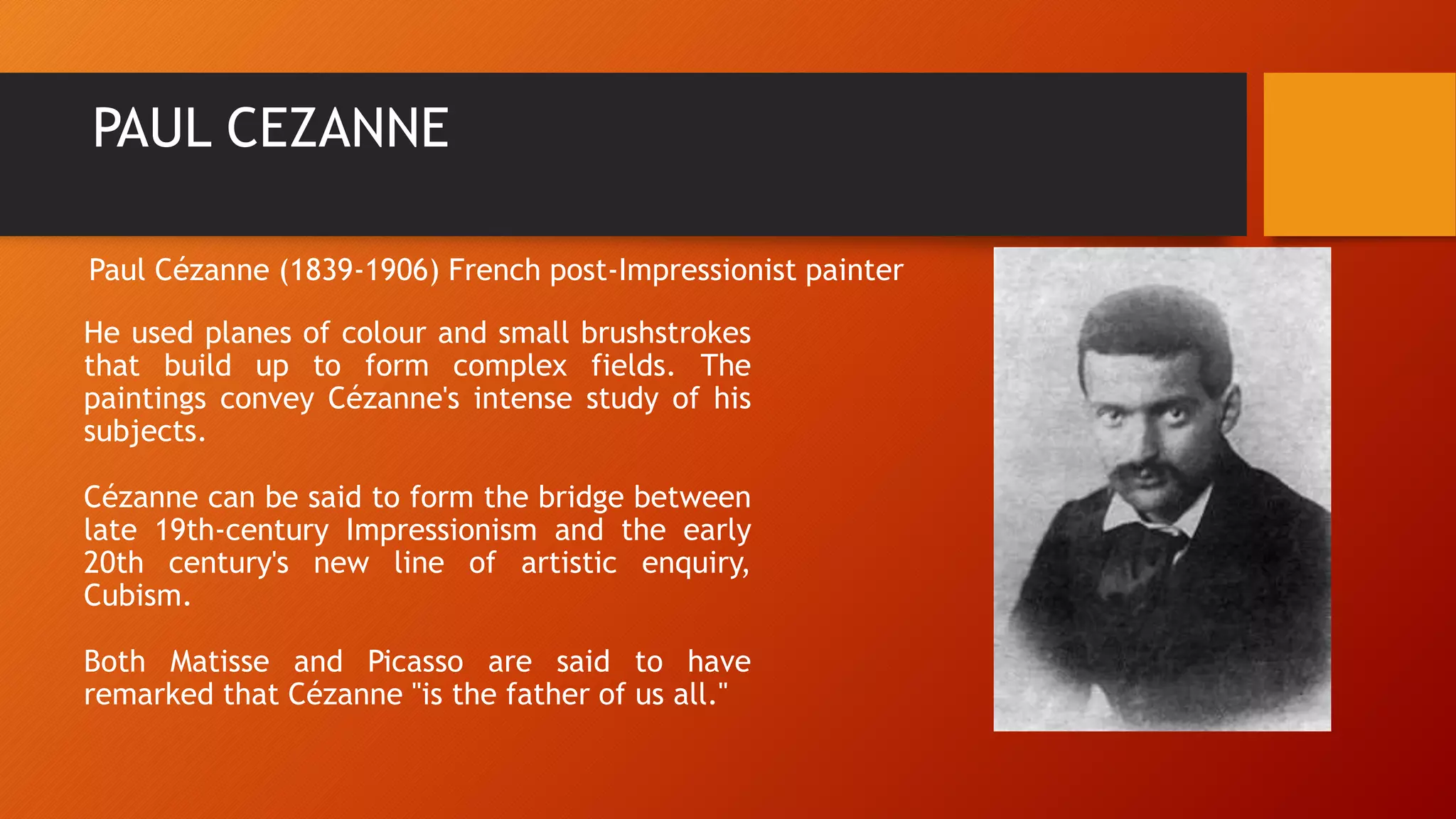 PAUL CEZANNE
He used planes of colour and small brushstrokes
that build up to form complex fields. The
paintings convey Cézanne's intense study of his
subjects.
Cézanne can be said to form the bridge between
late 19th-century Impressionism and the early
20th century's new line of artistic enquiry,
Cubism.
Both Matisse and Picasso are said to have
remarked that Cézanne "is the father of us all."
Paul Cézanne (1839-1906) French post-Impressionist painter
 