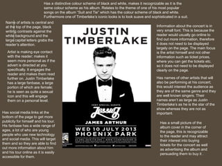 Has a distinctive colour scheme of black and white, makes it recognizable as it is the 
same colour scheme as his album. Relates to the theme of one of his most popular 
songs on the album “Suit and Tie” which has the colour scheme of black and white. 
Furthermore one of Timberlake’s iconic looks is to look suave and sophisticated in a suit. 
Name of artists is central and 
at the top of the page, black 
writing contrasts against the 
white background and the 
large capital letters grabs the 
reader’s attention. 
Artist is making eye contact 
with the reader; makes it 
seem more personal as if the 
advert is directed at you 
specifically. It engages the 
reader and makes them read 
further on. Justin Timberlake 
has a large fanbase, a large 
portion of which are female; 
he is seen as quite a sexual 
icon and this will engage 
them on a personal level. 
Has a small picture of the 
album cover in the corner of 
the page, this is recognizable 
to the reader and may attract 
their interest into buying 
tickets for the concert as well 
as advertising the album and 
persuading them to buy it . 
Has social media links at the 
bottom of the page to get more 
publicity for himself and his tour. 
His fanbase has a wide range of 
ages, a lot of who are young 
people who use new technology 
and social media. This will target 
them and so they are able to find 
out more information about him 
and his tour online as it is easily 
accessible for them. 
Information about the concert is in 
very small font. This is because the 
reader would usually go online to 
find out more information, therefore 
it does not need to be displayed 
largely on the page. The main focus 
is the artist himself and not other 
information such as ticket prices, 
where you can get the tickets etc. 
so it does not need to be displayed 
clearly on the page. 
Has names of other artists that will 
also be performing at his concert; 
this would interest the audience as 
they are of the same genre and they 
are well known singers. Their 
names aren’t as large as Justin 
Timberlake’s as he is the star of the 
show whereas they are not as 
important. 
 