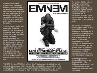 Black and white colour 
scheme draws the reader’s 
attention to the main image in 
the centre of the page as the 
dark image stands out against 
the white background. This 
also applies for the artist’s 
name at the top of the page, 
which is in large capital letters 
and is central so it engages 
the reader. 
Body language of artists, isn’t 
showing his face to the 
audience. This is unusual as 
typically the artist shows his 
face as part of pop identity to 
engage the reader, 
sometimes making eye 
contact. Eminem hasn’t done 
this as because he is part of 
the rap genre, he presents 
himself in a different way. In 
addition to this Eminem is 
such an iconic and 
revolutionary artist in the 
music industry that he does 
not need to show his face as 
everyone already knows who 
he is. 
The position that the artist is 
standing in presents his 
identity as it shows off the 
clothes he is wearing; he has 
his hood up, high top trainers, 
dark jeans, a hoodie and a 
watch which are all 
conventions of what a typical 
rap artists would wear. This is 
a social norm for this genre of 
music. 
Has several websites listed 
for applying for tickets as due 
to the increase in the 
advances in technology this is 
the most popular way to apply 
for tickets. Eminem has a 
large target audience, the 
majority of which use 
smartphones and social 
media so this would appeal to 
them. Furthermore it has his 
website written at the bottom 
of the page so readers can 
easily access it on their 
phones and tablets for more 
information about the concert. 
“TICKETS ON SALE FRIDAY 9 MAY AT 9AM” has been put into a black box with 
white writing to separate it from the rest of the text as this is important. Due to the 
popularity of Eminem customers will try to buy tickets as soon as they are on sale 
and so it has been made clear to them when it is possible to purchase tickets. 
Everything has been 
positioned centrally on the 
page to make it look 
organised, clear and so it has 
a consistent look so the 
reader can easily take in the 
information. 
 