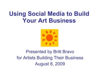 Using Social Media to Build Your Art Business Presented by Britt Bravo for Artists Building Their Business August 8, 2009 