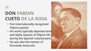 01
DON FABIAN
CUETO DE LA ROSA
• first internationally recognized
Filipino painter.
• His works typically depicted serene
and idyllic aspects of Filipino life
during the Spanish colonial period.
• He was also the mentor of
Fernando Amorsolo.
 