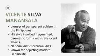 04
VICENTE SILVA
MANANSALA
• pioneer of transparent cubism in
the Philippines
• His style involved fragmented,
geometric forms with translucent
effects.
• National Artist for Visual Arts
• known for depicting modern
Filipino life.
 