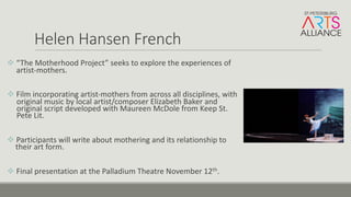 Helen	Hansen	French
v “The	Motherhood	Project”	seeks	to	explore	the	experiences	of	
artist-mothers.
v Film	incorporating	artist-mothers	from	across	all	disciplines,	with	
original	music	by	local	artist/composer	Elizabeth	Baker	and	
original	script	developed	with	Maureen	McDole from	Keep	St.	
Pete	Lit.
v Participants	will	write	about	mothering	and	its	relationship	to	
their	art	form.
v Final	presentation	at	the	Palladium	Theatre	November	12th.
 