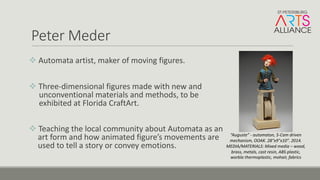 Peter	Meder
v Automata	artist,	maker	of	moving	figures.	
v Three-dimensional	figures	made	with	new	and	
unconventional	materials	and	methods,	to	be	
exhibited	at	Florida	CraftArt.	
v Teaching	the	local	community	about	Automata	as	an	
art	form	and	how	animated	figure’s	movements	are	
used	to	tell	a	story	or	convey	emotions.
“Auguste”	- automaton,	5-Cam	driven	
mechanism,	OOAK.	28"x9"x10".	2014.
MEDIA/MATERIALS:	Mixed	media	– wood,	
brass,	metals,	cast	resin,	ABS	plastic,	
worbla thermoplastic,	mohair,	fabrics	
 