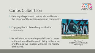 Carlos	Culbertson
v Painting	a	large	mural	that	recalls	and	honors	
the	history	of	the	African	American	community.	
v Engaging	the	St.	Petersburg	south	side	
community.
v He	will	demonstrate	the	possibility	of	a	career	
in	the	art	world	to	the	youth	living	in	the	area,	
and	the	positive	imagery	will	echo	the	history	
of	the	area.
”Curl	Power”	
10x20ft	Aerosol	and	Latex,	St.	
Petersburg,	FL
 