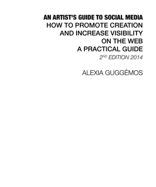 AN ARTIST’S GUIDE TO SOCIAL MEDIA
HOW TO PROMOTE CREATION
AND INCREASE VISIBILITY
ON THE WEB
A PRACTICAL GUIDE
2ND
EDITION 2014
ALEXIA GUGGÉMOS
 