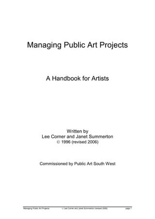 Managing Public Art Projects



                        A Handbook for Artists




                              Written by
                   Lee Corner and Janet Summerton
                               © 1996 (revised 2006)




                 Commissioned by Public Art South West




Managing Public Art Projects     © Lee Corner and Janet Summerton (revised 2006)   page 1
 