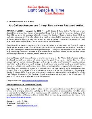 FOR IMMEDIATE RELEASE
Art Gallery Announces Cheryl Rau as New Featured Artist
JUPITER, FLORIDA – August 15, 2013 / --- Light Space & Time Online Art Gallery is very
pleased to announce that fine art photographer Cheryl Rau is the gallery’s newest featured artist.
Cheryl Rau is a mid-life emerging artist who lives on the Southern Coast of Maine. Since 2010, her
work as a documentary/fine art photographer has been selected for numerous regional, national,
and international exhibitions. Key elements of her style are vibrant colors and movement, as much
of her work explores the ideas of impermanence and transformation.
Cheryl found her passion for photography in her 40s when she purchased her first SLR camera.
She explored a wide range of subjects and genres including landscapes, architecture, portraits of
people with their pets, and documentary photo essays. During this developmental stage, she also
began shooting a series of abstract images of reflections on water for fun, as she roamed around
the working waterfront in Portland, Maine with her camera.
As a self-taught artist, she continues to create new images for the “Water Colors” series and has
developed several new bodies of work during the past three years. Earlier this year while
recovering from cornea transplant surgery on her right eye (the one that sees through the camera
viewfinder) and unable to see well enough to shoot for several months, she began experimenting
with digital collage as a way to create new art by combining multiple images shot in past years.
Cheryl has held professional positions in marketing and communications, event management, and
training. She is a graduate of the photography program at the Salt Institute for Documentary
Studies (Portland, ME). She earned a bachelor of arts in Journalism & Communications from Point
Park College (Pittsburgh, PA). Originally from Pennsylvania, Cheryl lived in the Washington, DC
area for 15 years prior to relocating to the Maine coast.
Cheryl’s website is www.cherylrauphotography.com
About Light Space & Time Online Gallery
Light Space & Time – Online Gallery offers monthly art competitions and monthly art exhibitions
for new and emerging artists. It is Light Space & Time’s intention to showcase this incredible talent
in a series of monthly themed art competitions and art exhibitions by marketing and displaying the
exceptional abilities of these worldwide artists. Their online gallery website can be viewed here:
http://www.lightspacetime.com
Contact: John R. Math
Telephone: 888-490-3530
Email: info@lightspacetime.com
 