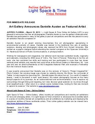 FOR IMMEDIATE RELEASE

   Art Gallery Announces Danielle Austen as Featured Artist
JUPITER, FLORIDA – March 15, 2013 / --- Light Space & Time Online Art Gallery (LST) is very
pleased to announce that fine art photographer; Danielle Austen is now the gallery’s featured artist.
Danielle has participated in many of the gallery’s past art competitions and she has placed in every
art exhibition that she competed in!

Danielle Austen is an award winning documentary fine art photographer specializing in
environmental portraits of nature. Danielle was trained in the traditional fine arts of painting,
sculpture, drawing and photography where she received her BFA from Cornell University. She
worked as a graphic designer before attending the master’s program at the Syracuse University’s
S.I. Newhouse School of Public Communications, in photojournalism.

Working for newspapers and magazines, her editorial work has been published locally, regionally
and nationally, including the 2002 issue of “Life’s, The Year in Pictures.” Returning to her fine art
roots, she has combined her skills and training and has participated in more than two dozen
national juried exhibits, and recently had a joint show at the Atrium Gallery in Morristown, NJ. Last
year she was an Artist-in-Residence at the Everglades National Park and received a Fellowship
from the Vermont Studio Center.

It was recently announced that Danielle was on the winners of Canon’s “Project Imaginat10n”
Photo Contest. Her winning image was chosen by celebrity director, Biz Stone, the co-founder of
Twitter, to help inspire his upcoming film. Danielle states this about her art, “In a world of majestic
beauty, I seek to document a more ‘quiet beauty.’ My nature photography focuses on the many
tranquil aspects of my journeys. As an outdoorswoman and environmentalist, I love to explore my
surroundings through hiking and kayaking, but I also discover great splendor on my drives through
local neighborhoods. I often return to a certain scene multiple times, looking for that one moment
to capture its essence.” Her website is www.danielleausten.com

About Light Space & Time – Online Gallery

Light Space & Time – Online Gallery offers monthly art competitions and monthly art exhibitions
for new and emerging artists. It is Light Space & Time’s intention to showcase this incredible talent
in a series of monthly themed art competitions and art exhibitions by marketing and displaying the
exceptional abilities of these worldwide artists. Their online gallery website can be viewed here:
http://www.lightspacetime.com

Contact:   John R. Math
Telephone: 888-490-3530
Email:     info@lightspacetime.com
 