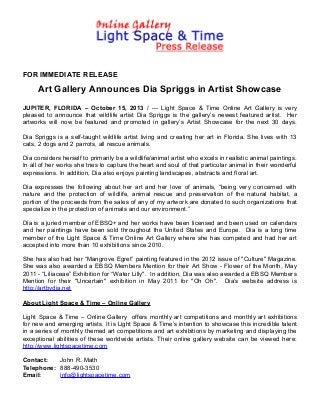FOR IMMEDIATE RELEASE

Art Gallery Announces Dia Spriggs in Artist Showcase
JUPITER, FLORIDA – October 15, 2013 / --- Light Space & Time Online Art Gallery is very
pleased to announce that wildlife artist Dia Spriggs is the gallery’s newest featured artist. Her
artworks will now be featured and promoted in gallery’s Artist Showcase for the next 30 days.
Dia Spriggs is a self-taught wildlife artist living and creating her art in Florida. She lives with 13
cats, 2 dogs and 2 parrots, all rescue animals.
Dia considers herself to primarily be a wildlife/animal artist who excels in realistic animal paintings.
In all of her works she tries to capture the heart and soul of that particular animal in their wonderful
expressions. In addition, Dia also enjoys painting landscapes, abstracts and floral art.
Dia expresses the following about her art and her love of animals, “being very concerned with
nature and the protection of wildlife, animal rescue and preservation of the natural habitat, a
portion of the proceeds from the sales of any of my artwork are donated to such organizations that
specialize in the protection of animals and our environment.”
Dia is a juried member of EBSQ+ and her works have been licensed and been used on calendars
and her paintings have been sold throughout the United States and Europe. Dia is a long time
member of the Light Space & Time Online Art Gallery where she has competed and had her art
accepted into more than 10 exhibitions since 2010.
She has also had her “Mangrove Egret” painting featured in the 2012 issue of "Culture" Magazine.
She was also awarded a EBSQ Members Mention for their Art Show - Flower of the Month, May
2011 - “Liliaceae” Exhibition for “Water Lilly". In addition, Dia was also awarded a EBSQ Members
Mention for their "Uncertain" exhibition in May 2011 for "Oh Oh". Dia’s website address is
http://artbydia.net
About Light Space & Time – Online Gallery
Light Space & Time – Online Gallery offers monthly art competitions and monthly art exhibitions
for new and emerging artists. It is Light Space & Time’s intention to showcase this incredible talent
in a series of monthly themed art competitions and art exhibitions by marketing and displaying the
exceptional abilities of these worldwide artists. Their online gallery website can be viewed here:
http://www.lightspacetime.com
Contact:
John R. Math
Telephone: 888-490-3530
Email:
info@lightspacetime.com

 