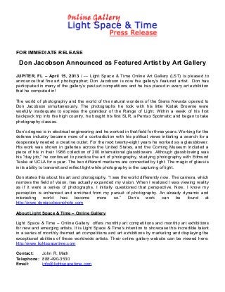 FOR IMMEDIATE RELEASE

 Don Jacobson Announced as Featured Artist by Art Gallery
JUPITER, FL – April 15, 2013 / --- Light Space & Time Online Art Gallery (LST) is pleased to
announce that fine art photographer; Don Jacobson is now the gallery’s featured artist. Don has
participated in many of the gallery’s past art competitions and he has placed in every art exhibition
that he competed in!

The world of photography and the world of the natural wonders of the Sierra Nevada opened to
Don Jacobson simultaneously. The photographs he took with his little Kodak Brownie were
woefully inadequate to express the grandeur of the Range of Light. Within a week of his first
backpack trip into the high country, he bought his first SLR, a Pentax Spotmatic and began to take
photography classes.

Don’s degree is in electrical engineering and he worked in that field for three years. Working for the
defense industry became more of a contradiction with his political views initiating a search for a
desperately needed a creative outlet. For the next twenty-eight years he worked as a glassblower.
His work was shown in galleries across the United States, and the Corning Museum included a
piece of his in their 1986 collection of 200 international glassblowers. Although glassblowing was
his "day job," he continued to practice the art of photography, studying photography with Edmund
Teske at UCLA for a year. The two different mediums are connected by light. The magic of glass is
in its ability to transmit and reflect light while photography is the capturing of light.

Don states this about his art and photography, “I see the world differently now. The camera, which
narrows the field of vision, has actually expanded my vision. When I realized I was viewing reality
as if it were a series of photographs, I initially questioned that perspective. Now, I know my
perception is enhanced and enriched from my pursuit of photography. An already dynamic and
interesting   world     has    become      more    so.”   Don’s     work     can   be   found    at
http://www.donjacobsonphoto.com

About Light Space & Time – Online Gallery

Light Space & Time – Online Gallery offers monthly art competitions and monthly art exhibitions
for new and emerging artists. It is Light Space & Time’s intention to showcase this incredible talent
in a series of monthly themed art competitions and art exhibitions by marketing and displaying the
exceptional abilities of these worldwide artists. Their online gallery website can be viewed here:
http://www.lightspacetime.com

Contact:   John R. Math
Telephone: 888-490-3530
Email:     info@lightspacetime.com
 