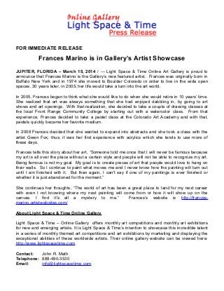 FOR IMMEDIATE RELEASE
Frances Marino is in Gallery’s Artist Showcase
JUPITER, FLORIDA – March 15, 2014 / --- Light Space & Time Online Art Gallery is proud to
announce that Frances Marino is the Gallery’s new featured artist. Frances was originally born in
Buffalo New York and in 1974 she moved to Boulder Colorado in order to live in the wide open
spaces. 30 years later, in 2005, her life would take a turn into the art world.
In 2005, Frances began to think what she would like to do when she would retire in 10 years’ time.
She realized that art was always something that she had enjoyed dabbling in, by going to art
shows and art openings. With that realization, she decided to take a couple of drawing classes at
the local Front Range Community College by starting out with a watercolor class. From that
experience, Frances decided to take a pastel class at the Colorado Art Academy and with that,
pastels quickly became her favorite medium.
In 2008 Frances decided that she wanted to expand into abstracts and she took a class with the
artist Gwen Fox, thus, it was her first experience with acrylics which she tends to use more of
these days.
Frances tells this story about her art, “Someone told me once that I will never be famous because
my art is all over the place without a certain style and people will not be able to recognize my art.
Being famous is not my goal. My goal is to create pieces of art that people would love to hang on
their walls. So I continue to paint what moves me and I never know how the painting will turn out
until I am finished with it. But then again, I can't say if one of my paintings is ever finished or
whether it is just abandoned for the moment.”
She continues her thoughts, “The world of art has been a great place to land for my next career
with even I not knowing where my next painting will come from or how it will show up on the
canvas. I find it's all a mystery to me.” Frances’s website is http://frances-
marino.artistwebsites.com/
About Light Space & Time Online Gallery
Light Space & Time – Online Gallery offers monthly art competitions and monthly art exhibitions
for new and emerging artists. It is Light Space & Time’s intention to showcase this incredible talent
in a series of monthly themed art competitions and art exhibitions by marketing and displaying the
exceptional abilities of these worldwide artists. Their online gallery website can be viewed here:
http://www.lightspacetime.com
Contact: John R. Math
Telephone: 888-490-3530
Email: info@lightspacetime.com
 