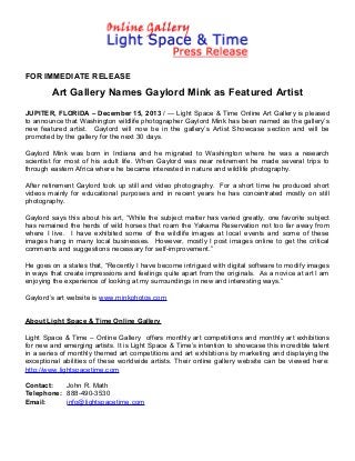 FOR IMMEDIATE RELEASE

Art Gallery Names Gaylord Mink as Featured Artist
JUPITER, FLORIDA – December 15, 2013 / --- Light Space & Time Online Art Gallery is pleased
to announce that Washington wildlife photographer Gaylord Mink has been named as the gallery’s
new featured artist. Gaylord will now be in the gallery’s Artist Showcase section and will be
promoted by the gallery for the next 30 days.
Gaylord Mink was born in Indiana and he migrated to Washington where he was a research
scientist for most of his adult life. When Gaylord was near retirement he made several trips to
through eastern Africa where he became interested in nature and wildlife photography.
After retirement Gaylord took up still and video photography. For a short time he produced short
videos mainly for educational purposes and in recent years he has concentrated mostly on still
photography.
Gaylord says this about his art, “While the subject matter has varied greatly, one favorite subject
has remained the herds of wild horses that roam the Yakama Reservation not too far away from
where I live. I have exhibited some of the wildlife images at local events and some of these
images hang in many local businesses. However, mostly I post images online to get the critical
comments and suggestions necessary for self-improvement.”
He goes on a states that, “Recently I have become intrigued with digital software to modify images
in ways that create impressions and feelings quite apart from the originals. As a novice at art I am
enjoying the experience of looking at my surroundings in new and interesting ways.”
Gaylord’s art website is www.minkphotos.com
About Light Space & Time Online Gallery
Light Space & Time – Online Gallery offers monthly art competitions and monthly art exhibitions
for new and emerging artists. It is Light Space & Time’s intention to showcase this incredible talent
in a series of monthly themed art competitions and art exhibitions by marketing and displaying the
exceptional abilities of these worldwide artists. Their online gallery website can be viewed here:
http://www.lightspacetime.com
Contact:
John R. Math
Telephone: 888-490-3530
Email:
info@lightspacetime.com

 