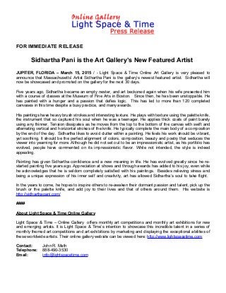FOR IMMEDIATE RELEASE
Sidhartha Pani is the Art Gallery’s New Featured Artist
JUPITER, FLORIDA – March 15, 2015 / - Light Space & Time Online Art Gallery is very pleased to
announce that Massachusetts’ Artist Sidhartha Pani is the gallery’s newest featured artist. Sidhartha will
now be showcased and promoted on the gallery for the next 30 days.
Five years ago, Sidhartha became an empty nester, and art beckoned again when his wife presented him
with a course of classes at the Museum of Fine Arts in Boston. Since then, he has been unstoppable. He
has painted with a hunger and a passion that defies logic. This has led to more than 120 completed
canvases in this time despite a busy practice, and many awards.
His paintings have heavy brush strokes and interesting texture. He plays with texture using the palette knife,
the instrument that so captured his soul when he was a teenager. He applies thick coats of paint barely
using any thinner. Tension dissipates as he moves from the top to the bottom of the canvas with swift and
alternating vertical and horizontal strokes of the knife. He typically complete the main body of a composition
by the end of the day. Sidhartha likes to avoid clutter within a painting. He feels his work should be vibrant,
yet soothing. It should be the perfect alignment of colors, composition, beauty and poetry that seduces the
viewer into yearning for more. Although he did not set out to be an impressionistic artist, as his portfolio has
evolved, people have commented on its impressionistic flavor. While not intended, the style is indeed
appealing.
Painting has given Sidhartha confidence and a new meaning in life. He has evolved greatly since he re-
started painting five years ago. Appreciation at shows and through awards has added to his joy, even while
he acknowledges that he is seldom completely satisfied with his paintings. Besides relieving stress and
being a unique expression of his inner self and creativity, art has allowed Sidhartha’s soul to take flight.
In the years to come, he hopes to inspire others to re-awaken their dormant passion and talent, pick up the
brush or the palette knife, and add joy to their lives and that of others around them. His website is
http://sidharthapani.com/
####
About Light Space & Time Online Gallery
Light Space & Time – Online Gallery offers monthly art competitions and monthly art exhibitions for new
and emerging artists. It is Light Space & Time’s intention to showcase this incredible talent in a series of
monthly themed art competitions and art exhibitions by marketing and displaying the exceptional abilities of
these worldwide artists. Their online gallery website can be viewed here: http://www.lightspacetime.com
Contact: John R. Math
Telephone: 888-490-3530
Email: info@lightspacetime.com
 